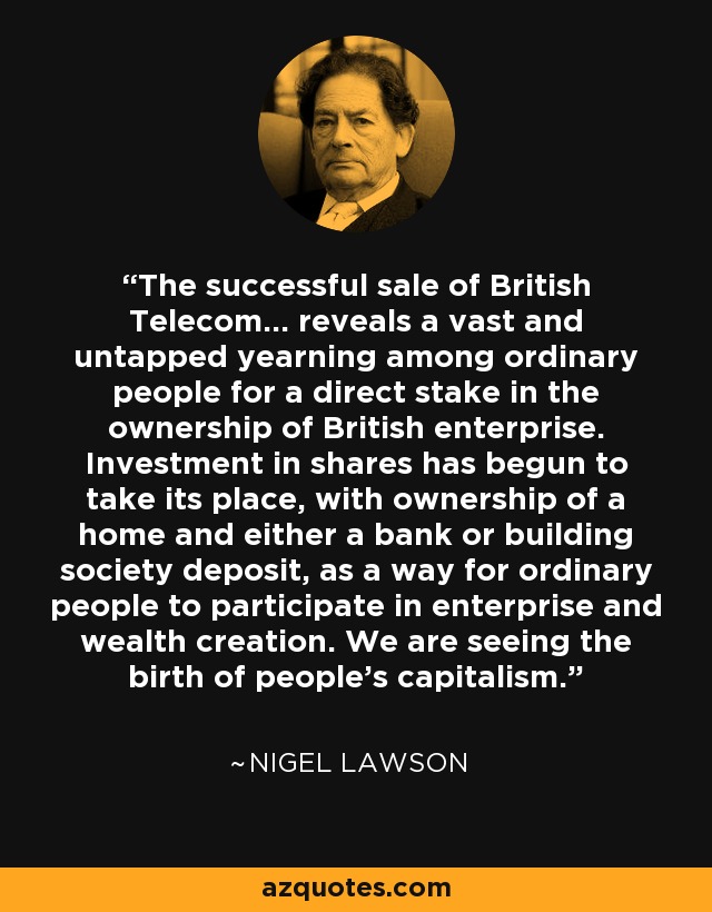 The successful sale of British Telecom... reveals a vast and untapped yearning among ordinary people for a direct stake in the ownership of British enterprise. Investment in shares has begun to take its place, with ownership of a home and either a bank or building society deposit, as a way for ordinary people to participate in enterprise and wealth creation. We are seeing the birth of people's capitalism. - Nigel Lawson
