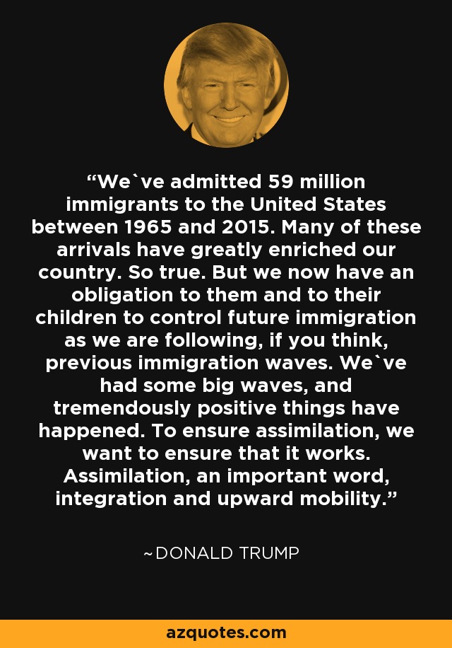 We`ve admitted 59 million immigrants to the United States between 1965 and 2015. Many of these arrivals have greatly enriched our country. So true. But we now have an obligation to them and to their children to control future immigration as we are following, if you think, previous immigration waves. We`ve had some big waves, and tremendously positive things have happened. To ensure assimilation, we want to ensure that it works. Assimilation, an important word, integration and upward mobility. - Donald Trump
