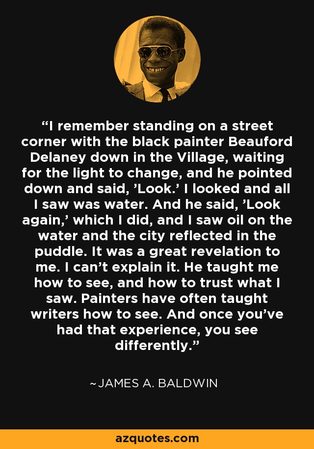 I remember standing on a street corner with the black painter Beauford Delaney down in the Village, waiting for the light to change, and he pointed down and said, 'Look.' I looked and all I saw was water. And he said, 'Look again,' which I did, and I saw oil on the water and the city reflected in the puddle. It was a great revelation to me. I can't explain it. He taught me how to see, and how to trust what I saw. Painters have often taught writers how to see. And once you've had that experience, you see differently. - James A. Baldwin