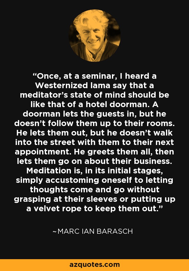 Once, at a seminar, I heard a Westernized lama say that a meditator's state of mind should be like that of a hotel doorman. A doorman lets the guests in, but he doesn't follow them up to their rooms. He lets them out, but he doesn't walk into the street with them to their next appointment. He greets them all, then lets them go on about their business. Meditation is, in its initial stages, simply accustoming oneself to letting thoughts come and go without grasping at their sleeves or putting up a velvet rope to keep them out. - Marc Ian Barasch