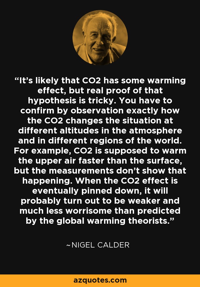 It's likely that CO2 has some warming effect, but real proof of that hypothesis is tricky. You have to confirm by observation exactly how the CO2 changes the situation at different altitudes in the atmosphere and in different regions of the world. For example, CO2 is supposed to warm the upper air faster than the surface, but the measurements don't show that happening. When the CO2 effect is eventually pinned down, it will probably turn out to be weaker and much less worrisome than predicted by the global warming theorists. - Nigel Calder