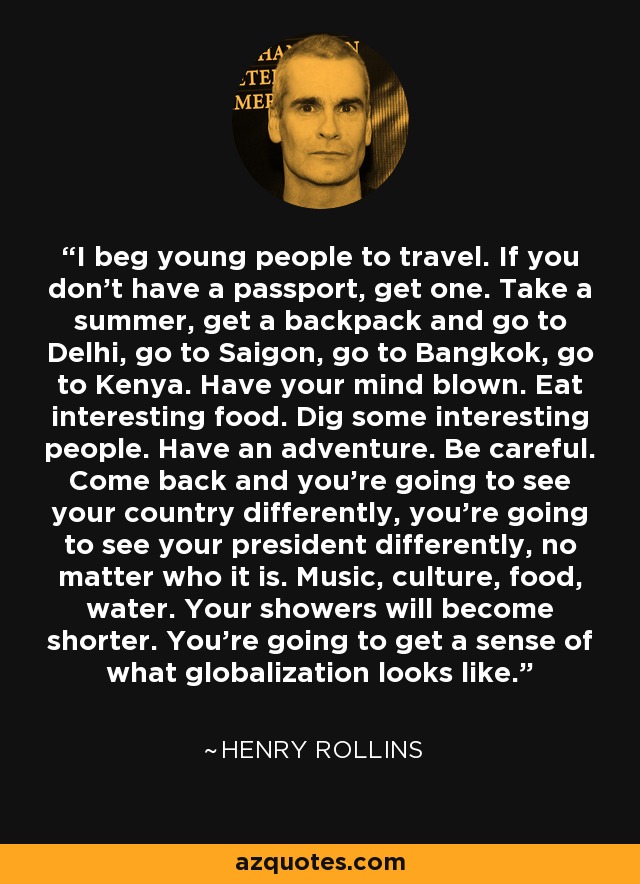 I beg young people to travel. If you don't have a passport, get one. Take a summer, get a backpack and go to Delhi, go to Saigon, go to Bangkok, go to Kenya. Have your mind blown. Eat interesting food. Dig some interesting people. Have an adventure. Be careful. Come back and you're going to see your country differently, you're going to see your president differently, no matter who it is. Music, culture, food, water. Your showers will become shorter. You're going to get a sense of what globalization looks like. - Henry Rollins
