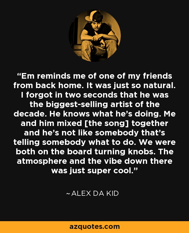 Em reminds me of one of my friends from back home. It was just so natural. I forgot in two seconds that he was the biggest-selling artist of the decade. He knows what he’s doing. Me and him mixed [the song] together and he’s not like somebody that’s telling somebody what to do. We were both on the board turning knobs. The atmosphere and the vibe down there was just super cool. - Alex da Kid