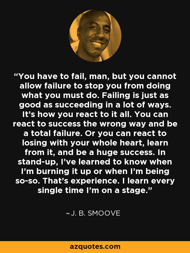 You have to fail, man, but you cannot allow failure to stop you from doing what you must do. Failing is just as good as succeeding in a lot of ways. It's how you react to it all. You can react to success the wrong way and be a total failure. Or you can react to losing with your whole heart, learn from it, and be a huge success. In stand-up, I've learned to know when I'm burning it up or when I'm being so-so. That's experience. I learn every single time I'm on a stage. - J. B. Smoove