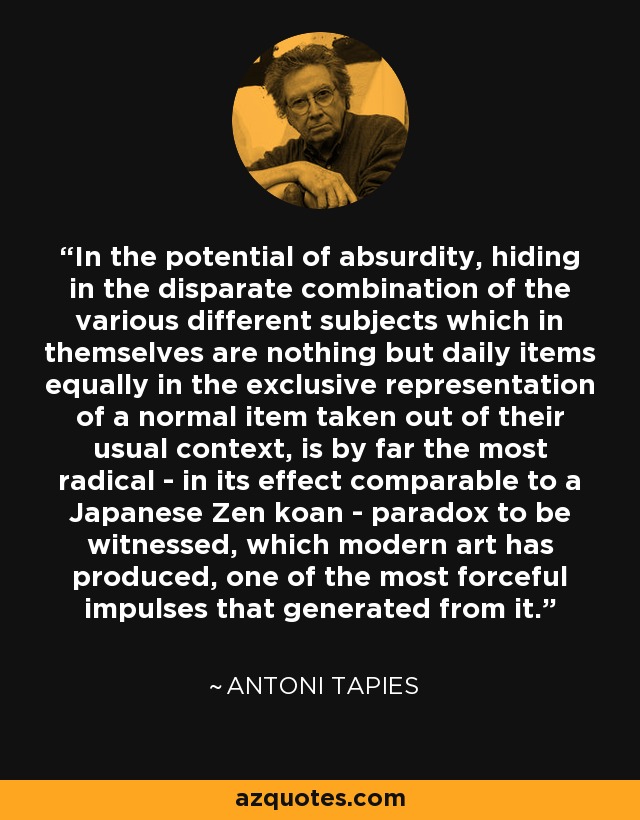 In the potential of absurdity, hiding in the disparate combination of the various different subjects which in themselves are nothing but daily items equally in the exclusive representation of a normal item taken out of their usual context, is by far the most radical - in its effect comparable to a Japanese Zen koan - paradox to be witnessed, which modern art has produced, one of the most forceful impulses that generated from it. - Antoni Tapies