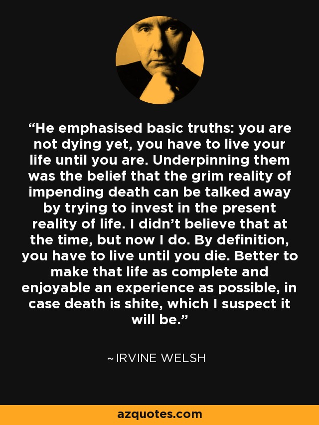 He emphasised basic truths: you are not dying yet, you have to live your life until you are. Underpinning them was the belief that the grim reality of impending death can be talked away by trying to invest in the present reality of life. I didn’t believe that at the time, but now I do. By definition, you have to live until you die. Better to make that life as complete and enjoyable an experience as possible, in case death is shite, which I suspect it will be. - Irvine Welsh