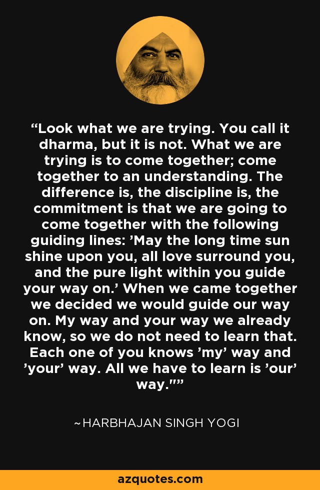 Look what we are trying. You call it dharma, but it is not. What we are trying is to come together; come together to an understanding. The difference is, the discipline is, the commitment is that we are going to come together with the following guiding lines: 'May the long time sun shine upon you, all love surround you, and the pure light within you guide your way on.' When we came together we decided we would guide our way on. My way and your way we already know, so we do not need to learn that. Each one of you knows 'my' way and 'your' way. All we have to learn is 'our' way.