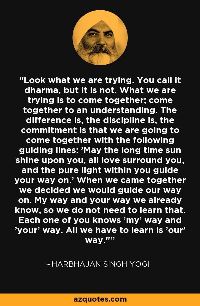 Look what we are trying. You call it dharma, but it is not. What we are trying is to come together; come together to an understanding. The difference is, the discipline is, the commitment is that we are going to come together with the following guiding lines: 'May the long time sun shine upon you, all love surround you, and the pure light within you guide your way on.' When we came together we decided we would guide our way on. My way and your way we already know, so we do not need to learn that. Each one of you knows 'my' way and 'your' way. All we have to learn is 'our' way.