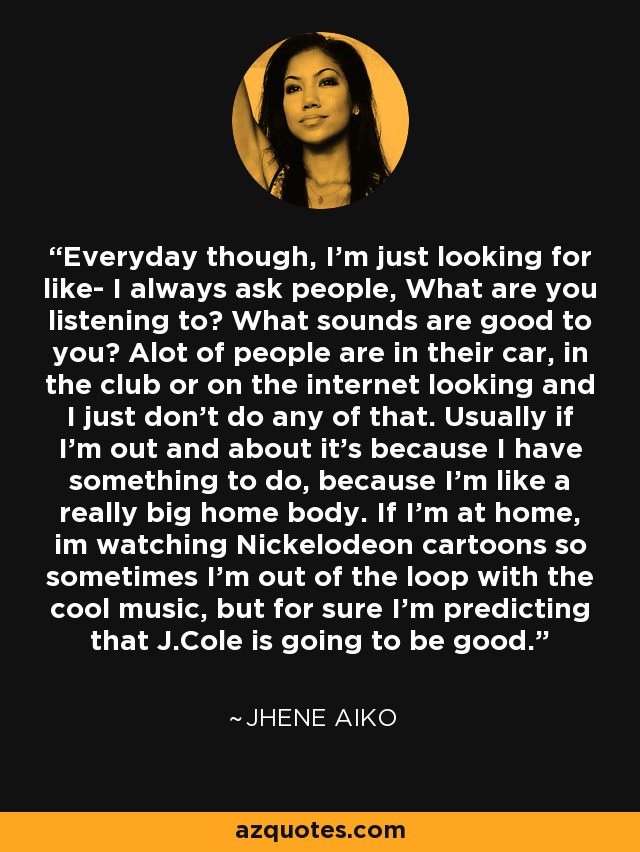 Everyday though, I'm just looking for like- I always ask people, What are you listening to? What sounds are good to you? Alot of people are in their car, in the club or on the internet looking and I just don't do any of that. Usually if I'm out and about it's because I have something to do, because I'm like a really big home body. If I'm at home, im watching Nickelodeon cartoons so sometimes I'm out of the loop with the cool music, but for sure I'm predicting that J.Cole is going to be good. - Jhene Aiko