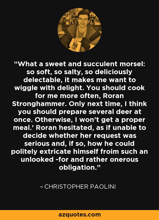 What a sweet and succulent morsel: so soft, so salty, so deliciously delectable, it makes me want to wiggle with delight. You should cook for me more often, Roran Stronghammer. Only next time, I think you should prepare several deer at once. Otherwise, I won't get a proper meal.' Roran hesitated, as if unable to decide whether her request was serious and, if so, how he could politely extricate himself froim such an unlooked -for and rather onerous obligation. - Christopher Paolini