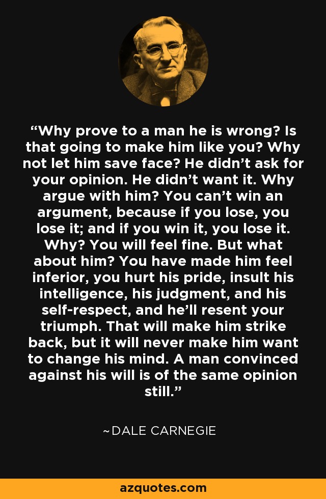 Why prove to a man he is wrong? Is that going to make him like you? Why not let him save face? He didn't ask for your opinion. He didn't want it. Why argue with him? You can't win an argument, because if you lose, you lose it; and if you win it, you lose it. Why? You will feel fine. But what about him? You have made him feel inferior, you hurt his pride, insult his intelligence, his judgment, and his self-respect, and he'll resent your triumph. That will make him strike back, but it will never make him want to change his mind. A man convinced against his will is of the same opinion still. - Dale Carnegie