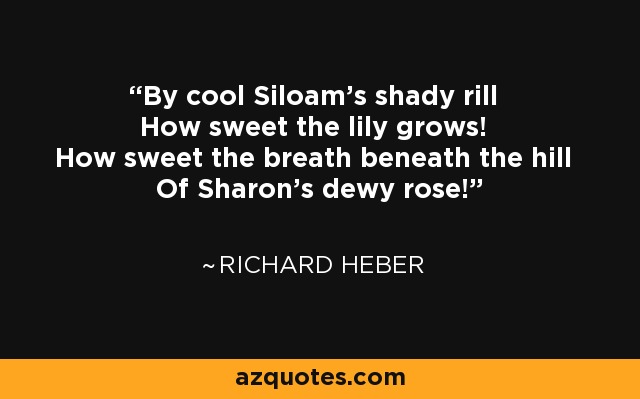 By cool Siloam's shady rill How sweet the lily grows! How sweet the breath beneath the hill Of Sharon's dewy rose! - Richard Heber