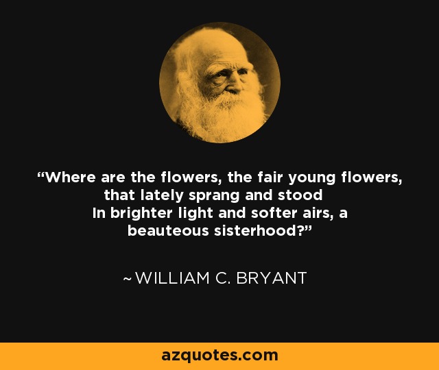 Where are the flowers, the fair young flowers, that lately sprang and stood In brighter light and softer airs, a beauteous sisterhood? - William C. Bryant