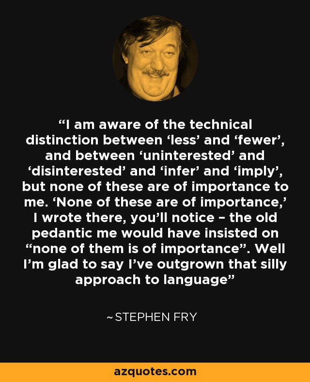 I am aware of the technical distinction between ‘less’ and ‘fewer’, and between ‘uninterested’ and ‘disinterested’ and ‘infer’ and ‘imply’, but none of these are of importance to me. ‘None of these are of importance,’ I wrote there, you’ll notice – the old pedantic me would have insisted on “none of them is of importance”. Well I’m glad to say I’ve outgrown that silly approach to language - Stephen Fry