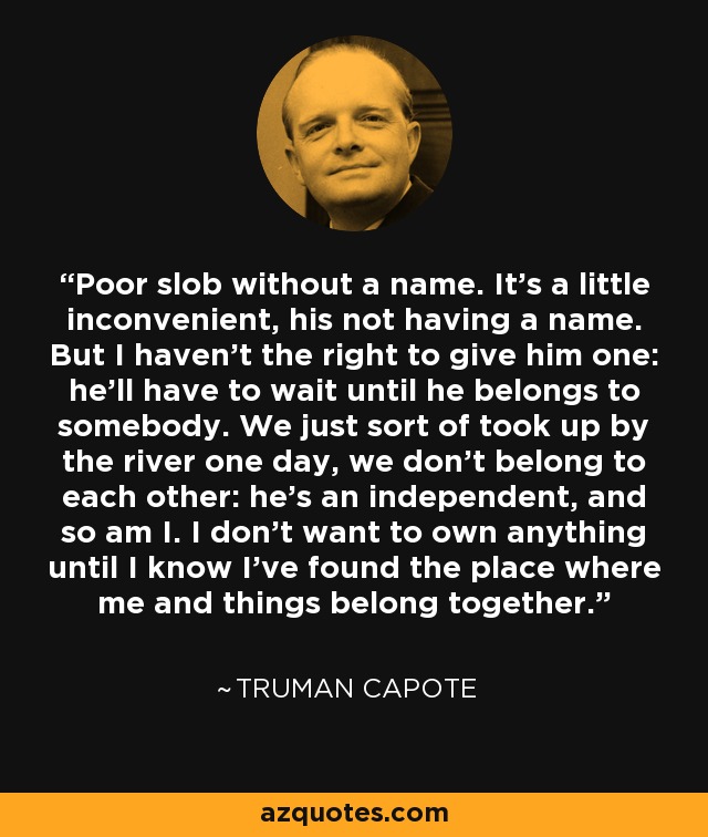 Poor slob without a name. It's a little inconvenient, his not having a name. But I haven't the right to give him one: he'll have to wait until he belongs to somebody. We just sort of took up by the river one day, we don't belong to each other: he's an independent, and so am I. I don't want to own anything until I know I've found the place where me and things belong together. - Truman Capote