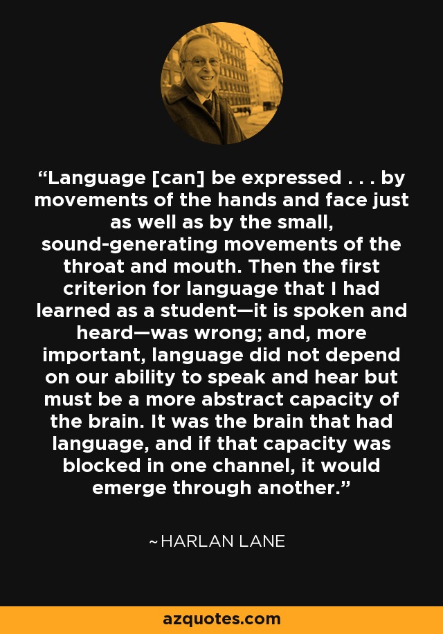 Language [can] be expressed . . . by movements of the hands and face just as well as by the small, sound-generating movements of the throat and mouth. Then the first criterion for language that I had learned as a student—it is spoken and heard—was wrong; and, more important, language did not depend on our ability to speak and hear but must be a more abstract capacity of the brain. It was the brain that had language, and if that capacity was blocked in one channel, it would emerge through another. - Harlan Lane