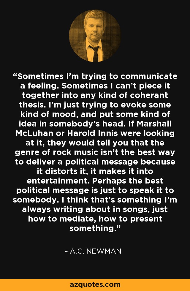 Sometimes I'm trying to communicate a feeling. Sometimes I can't piece it together into any kind of coherant thesis. I'm just trying to evoke some kind of mood, and put some kind of idea in somebody's head. If Marshall McLuhan or Harold Innis were looking at it, they would tell you that the genre of rock music isn't the best way to deliver a political message because it distorts it, it makes it into entertainment. Perhaps the best political message is just to speak it to somebody. I think that's something I'm always writing about in songs, just how to mediate, how to present something. - A.C. Newman