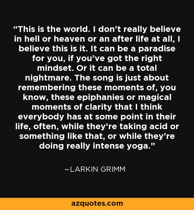 This is the world. I don't really believe in hell or heaven or an after life at all, I believe this is it. It can be a paradise for you, if you've got the right mindset. Or it can be a total nightmare. The song is just about remembering these moments of, you know, these epiphanies or magical moments of clarity that I think everybody has at some point in their life, often, while they're taking acid or something like that, or while they're doing really intense yoga. - Larkin Grimm