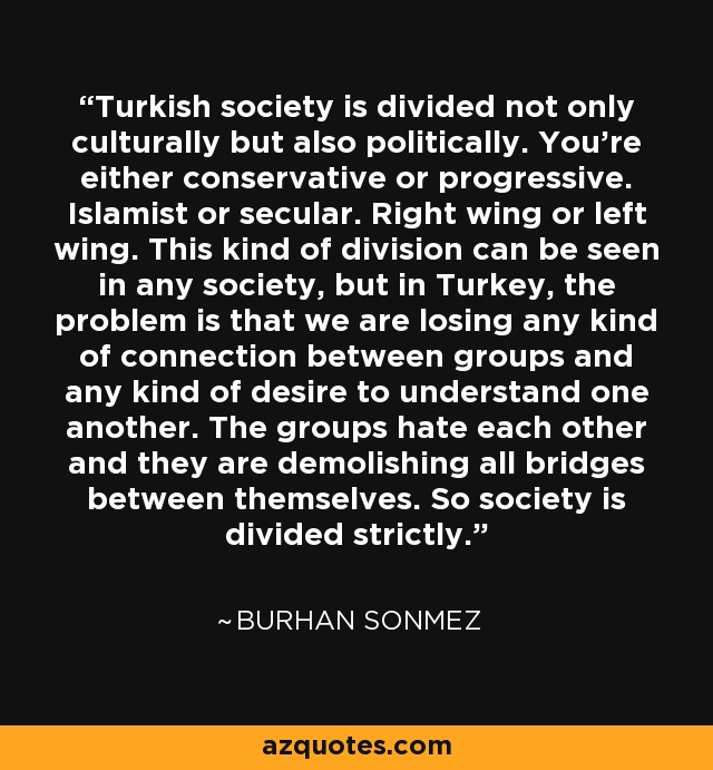 Turkish society is divided not only culturally but also politically. You're either conservative or progressive. Islamist or secular. Right wing or left wing. This kind of division can be seen in any society, but in Turkey, the problem is that we are losing any kind of connection between groups and any kind of desire to understand one another. The groups hate each other and they are demolishing all bridges between themselves. So society is divided strictly. - Burhan Sonmez