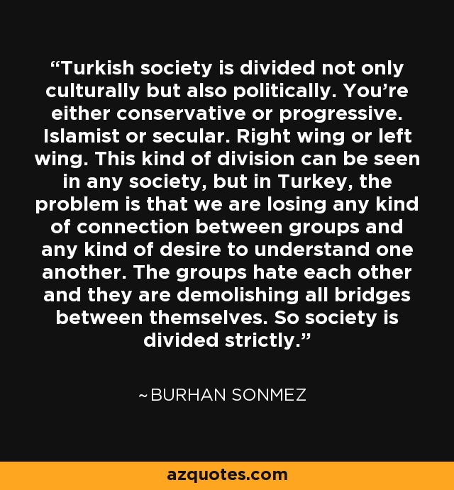 Turkish society is divided not only culturally but also politically. You're either conservative or progressive. Islamist or secular. Right wing or left wing. This kind of division can be seen in any society, but in Turkey, the problem is that we are losing any kind of connection between groups and any kind of desire to understand one another. The groups hate each other and they are demolishing all bridges between themselves. So society is divided strictly. - Burhan Sonmez