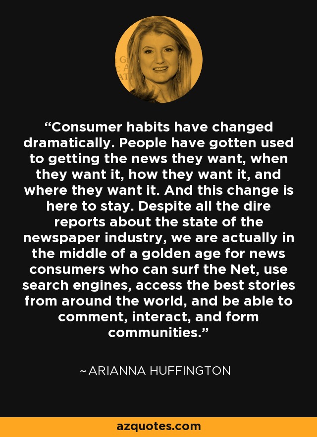 Consumer habits have changed dramatically. People have gotten used to getting the news they want, when they want it, how they want it, and where they want it. And this change is here to stay. Despite all the dire reports about the state of the newspaper industry, we are actually in the middle of a golden age for news consumers who can surf the Net, use search engines, access the best stories from around the world, and be able to comment, interact, and form communities. - Arianna Huffington