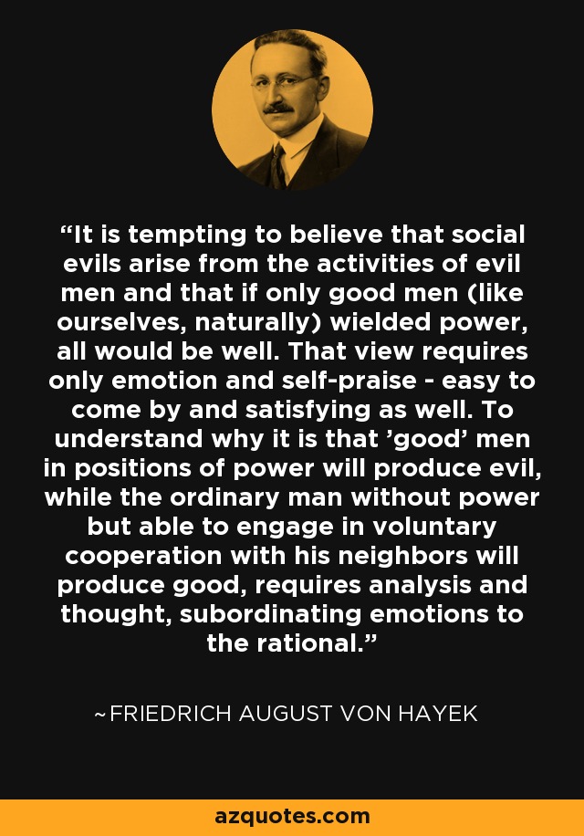It is tempting to believe that social evils arise from the activities of evil men and that if only good men (like ourselves, naturally) wielded power, all would be well. That view requires only emotion and self-praise - easy to come by and satisfying as well. To understand why it is that 'good' men in positions of power will produce evil, while the ordinary man without power but able to engage in voluntary cooperation with his neighbors will produce good, requires analysis and thought, subordinating emotions to the rational. - Friedrich August von Hayek