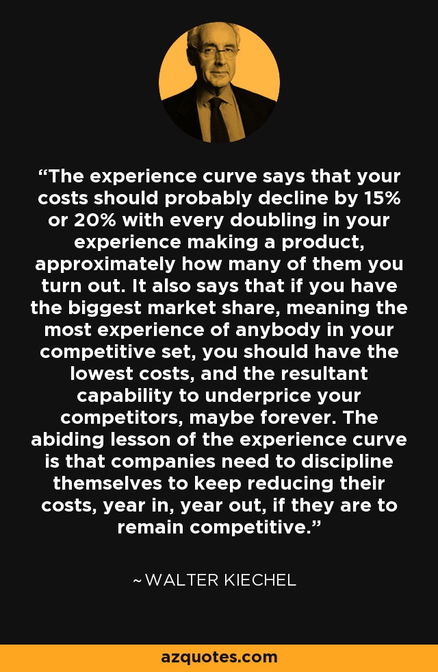 The experience curve says that your costs should probably decline by 15% or 20% with every doubling in your experience making a product, approximately how many of them you turn out. It also says that if you have the biggest market share, meaning the most experience of anybody in your competitive set, you should have the lowest costs, and the resultant capability to underprice your competitors, maybe forever. The abiding lesson of the experience curve is that companies need to discipline themselves to keep reducing their costs, year in, year out, if they are to remain competitive. - Walter Kiechel