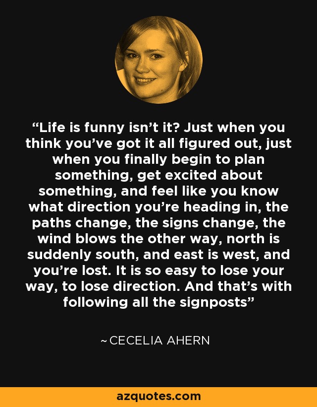 Life is funny isn’t it? Just when you think you’ve got it all figured out, just when you finally begin to plan something, get excited about something, and feel like you know what direction you’re heading in, the paths change, the signs change, the wind blows the other way, north is suddenly south, and east is west, and you’re lost. It is so easy to lose your way, to lose direction. And that’s with following all the signposts - Cecelia Ahern