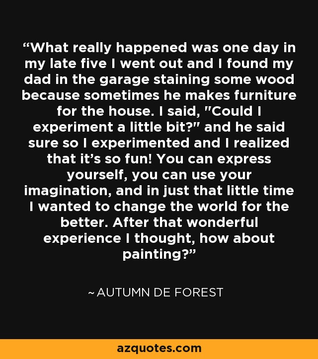 What really happened was one day in my late five I went out and I found my dad in the garage staining some wood because sometimes he makes furniture for the house. I said, 