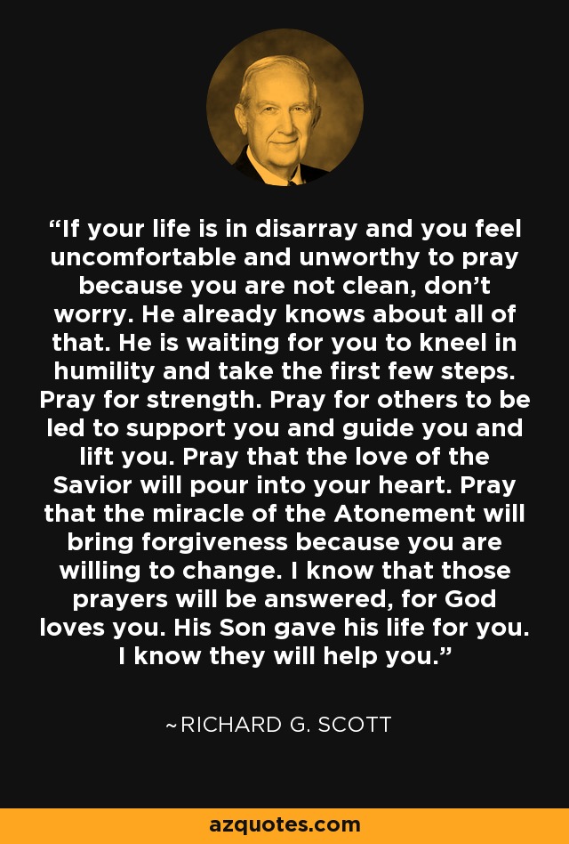 If your life is in disarray and you feel uncomfortable and unworthy to pray because you are not clean, don't worry. He already knows about all of that. He is waiting for you to kneel in humility and take the first few steps. Pray for strength. Pray for others to be led to support you and guide you and lift you. Pray that the love of the Savior will pour into your heart. Pray that the miracle of the Atonement will bring forgiveness because you are willing to change. I know that those prayers will be answered, for God loves you. His Son gave his life for you. I know they will help you. - Richard G. Scott