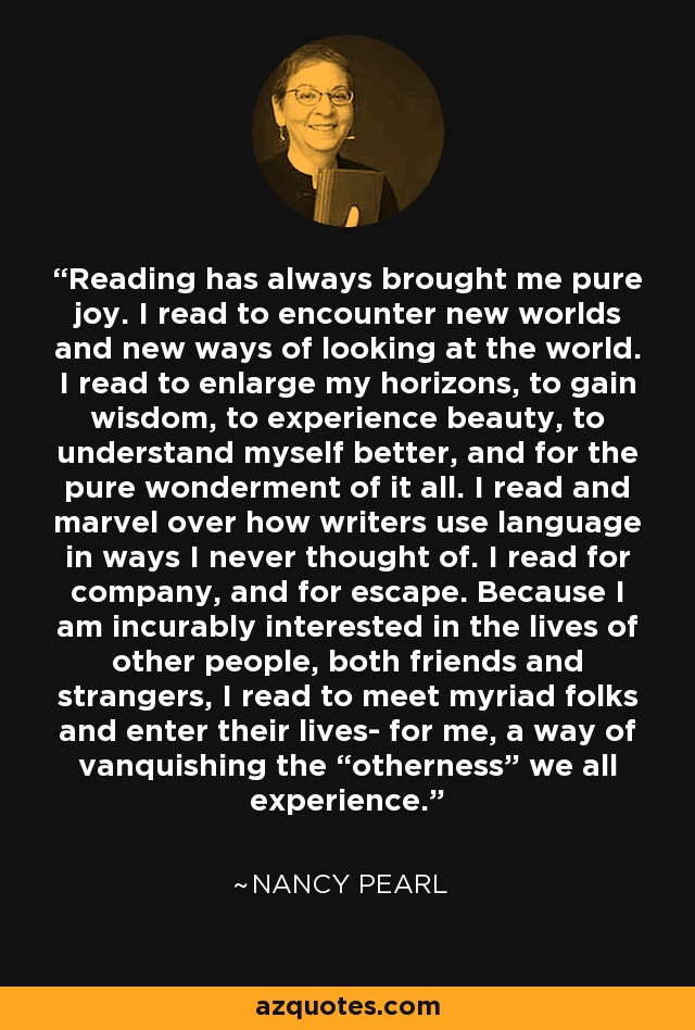 Reading has always brought me pure joy. I read to encounter new worlds and new ways of looking at the world. I read to enlarge my horizons, to gain wisdom, to experience beauty, to understand myself better, and for the pure wonderment of it all. I read and marvel over how writers use language in ways I never thought of. I read for company, and for escape. Because I am incurably interested in the lives of other people, both friends and strangers, I read to meet myriad folks and enter their lives- for me, a way of vanquishing the “otherness” we all experience. - Nancy Pearl