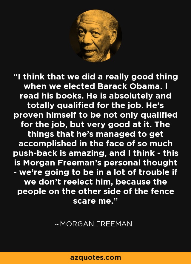 I think that we did a really good thing when we elected Barack Obama. I read his books. He is absolutely and totally qualified for the job. He's proven himself to be not only qualified for the job, but very good at it. The things that he's managed to get accomplished in the face of so much push-back is amazing, and I think - this is Morgan Freeman's personal thought - we're going to be in a lot of trouble if we don't reelect him, because the people on the other side of the fence scare me. - Morgan Freeman