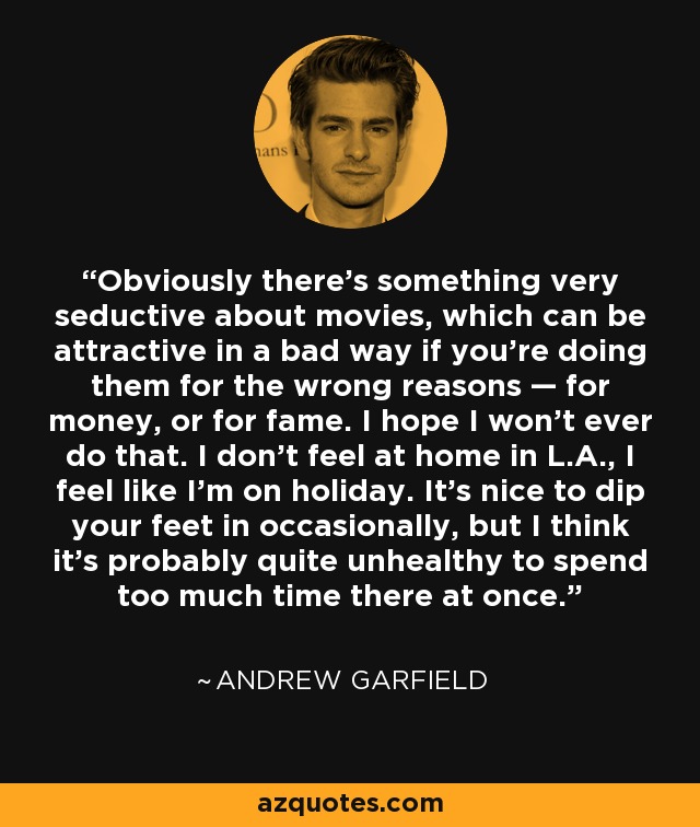 Obviously there's something very seductive about movies, which can be attractive in a bad way if you're doing them for the wrong reasons — for money, or for fame. I hope I won't ever do that. I don't feel at home in L.A., I feel like I'm on holiday. It's nice to dip your feet in occasionally, but I think it's probably quite unhealthy to spend too much time there at once. - Andrew Garfield