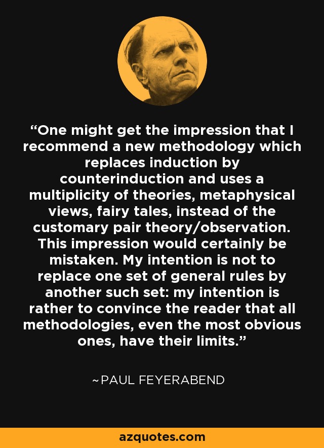 One might get the impression that I recommend a new methodology which replaces induction by counterinduction and uses a multiplicity of theories, metaphysical views, fairy tales, instead of the customary pair theory/observation. This impression would certainly be mistaken. My intention is not to replace one set of general rules by another such set: my intention is rather to convince the reader that all methodologies, even the most obvious ones, have their limits. - Paul Feyerabend