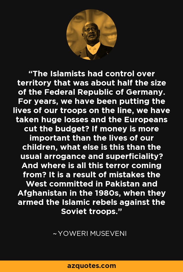 The Islamists had control over territory that was about half the size of the Federal Republic of Germany. For years, we have been putting the lives of our troops on the line, we have taken huge losses and the Europeans cut the budget? If money is more important than the lives of our children, what else is this than the usual arrogance and superficiality? And where is all this terror coming from? It is a result of mistakes the West committed in Pakistan and Afghanistan in the 1980s, when they armed the Islamic rebels against the Soviet troops. - Yoweri Museveni