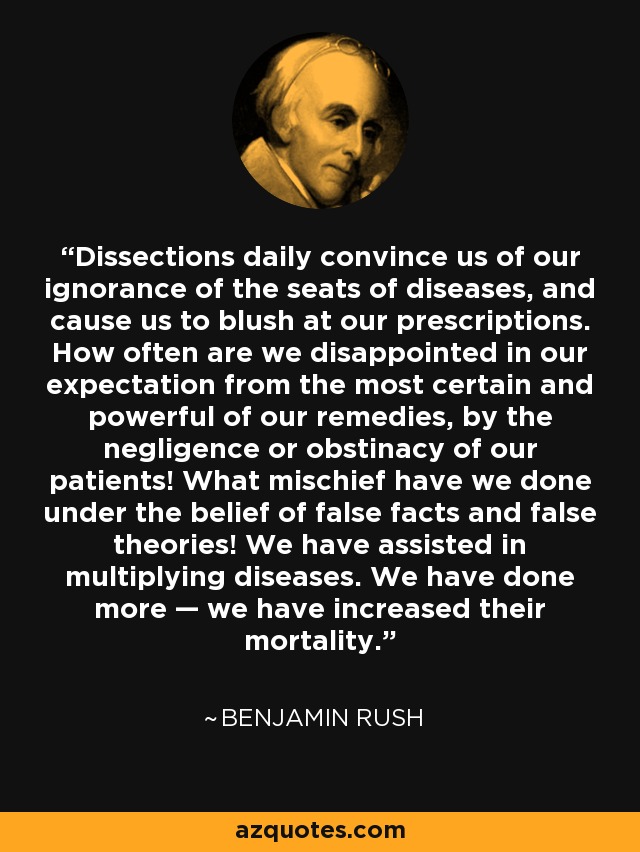 Dissections daily convince us of our ignorance of the seats of diseases, and cause us to blush at our prescriptions. How often are we disappointed in our expectation from the most certain and powerful of our remedies, by the negligence or obstinacy of our patients! What mischief have we done under the belief of false facts and false theories! We have assisted in multiplying diseases. We have done more — we have increased their mortality. - Benjamin Rush