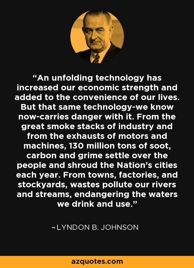 An unfolding technology has increased our economic strength and added to the convenience of our lives. But that same technology-we know now-carries danger with it. From the great smoke stacks of industry and from the exhausts of motors and machines, 130 million tons of soot, carbon and grime settle over the people and shroud the Nation's cities each year. From towns, factories, and stockyards, wastes pollute our rivers and streams, endangering the waters we drink and use. - Lyndon B. Johnson