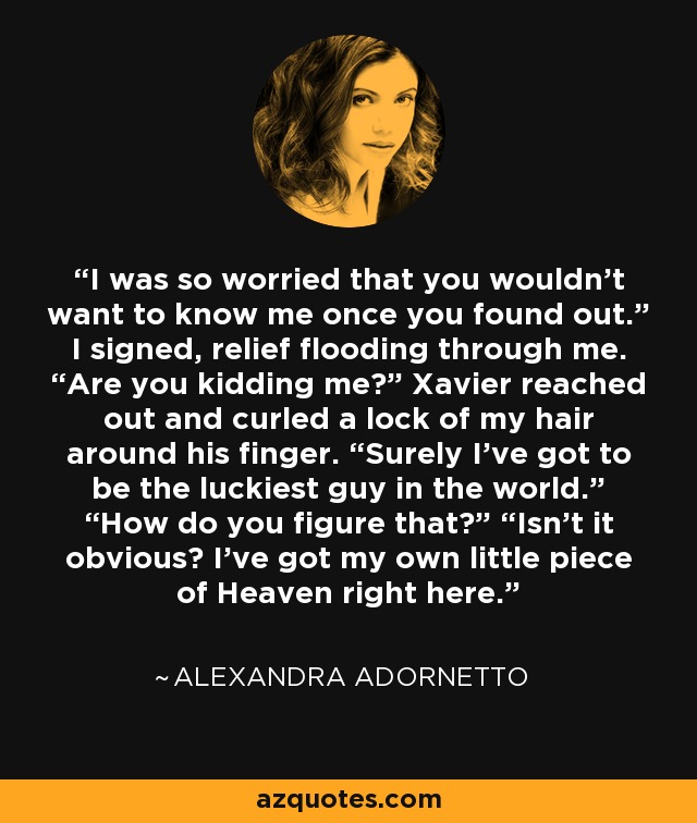 I was so worried that you wouldn’t want to know me once you found out.” I signed, relief flooding through me. “Are you kidding me?” Xavier reached out and curled a lock of my hair around his finger. “Surely I’ve got to be the luckiest guy in the world.” “How do you figure that?” “Isn’t it obvious? I’ve got my own little piece of Heaven right here. - Alexandra Adornetto