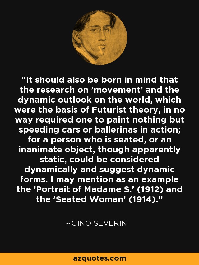 It should also be born in mind that the research on 'movement' and the dynamic outlook on the world, which were the basis of Futurist theory, in no way required one to paint nothing but speeding cars or ballerinas in action; for a person who is seated, or an inanimate object, though apparently static, could be considered dynamically and suggest dynamic forms. I may mention as an example the 'Portrait of Madame S.' (1912) and the 'Seated Woman' (1914). - Gino Severini