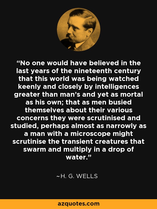 No one would have believed in the last years of the nineteenth century that this world was being watched keenly and closely by intelligences greater than man's and yet as mortal as his own; that as men busied themselves about their various concerns they were scrutinised and studied, perhaps almost as narrowly as a man with a microscope might scrutinise the transient creatures that swarm and multiply in a drop of water. - H. G. Wells