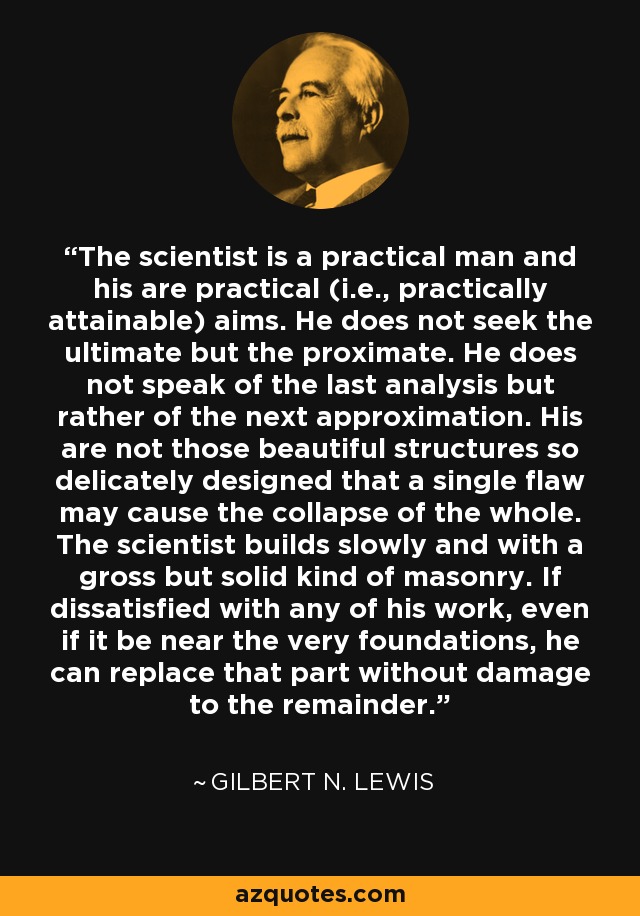 The scientist is a practical man and his are practical (i.e., practically attainable) aims. He does not seek the ultimate but the proximate. He does not speak of the last analysis but rather of the next approximation. His are not those beautiful structures so delicately designed that a single flaw may cause the collapse of the whole. The scientist builds slowly and with a gross but solid kind of masonry. If dissatisfied with any of his work, even if it be near the very foundations, he can replace that part without damage to the remainder. - Gilbert N. Lewis