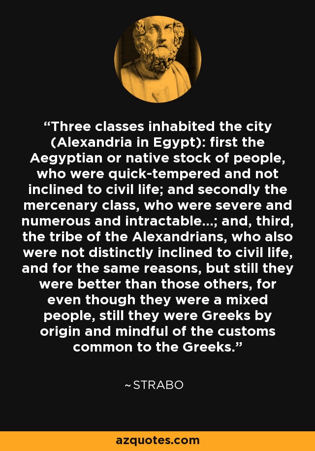 Three classes inhabited the city (Alexandria in Egypt): first the Aegyptian or native stock of people, who were quick-tempered and not inclined to civil life; and secondly the mercenary class, who were severe and numerous and intractable...; and, third, the tribe of the Alexandrians, who also were not distinctly inclined to civil life, and for the same reasons, but still they were better than those others, for even though they were a mixed people, still they were Greeks by origin and mindful of the customs common to the Greeks. - Strabo