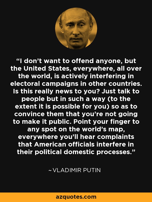 I don't want to offend anyone, but the United States, everywhere, all over the world, is actively interfering in electoral campaigns in other countries. Is this really news to you? Just talk to people but in such a way (to the extent it is possible for you) so as to convince them that you're not going to make it public. Point your finger to any spot on the world's map, everywhere you'll hear complaints that American officials interfere in their political domestic processes. - Vladimir Putin