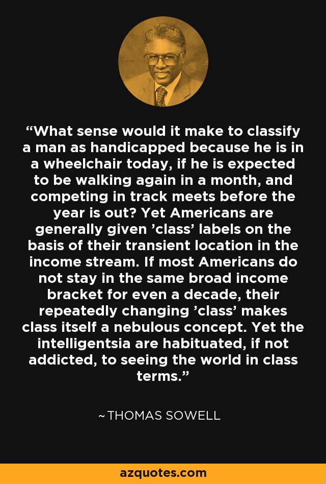 What sense would it make to classify a man as handicapped because he is in a wheelchair today, if he is expected to be walking again in a month, and competing in track meets before the year is out? Yet Americans are generally given 'class' labels on the basis of their transient location in the income stream. If most Americans do not stay in the same broad income bracket for even a decade, their repeatedly changing 'class' makes class itself a nebulous concept. Yet the intelligentsia are habituated, if not addicted, to seeing the world in class terms. - Thomas Sowell