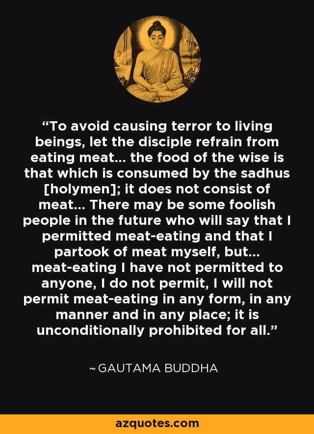 To avoid causing terror to living beings, let the disciple refrain from eating meat... the food of the wise is that which is consumed by the sadhus [holymen]; it does not consist of meat... There may be some foolish people in the future who will say that I permitted meat-eating and that I partook of meat myself, but... meat-eating I have not permitted to anyone, I do not permit, I will not permit meat-eating in any form, in any manner and in any place; it is unconditionally prohibited for all. - Gautama Buddha