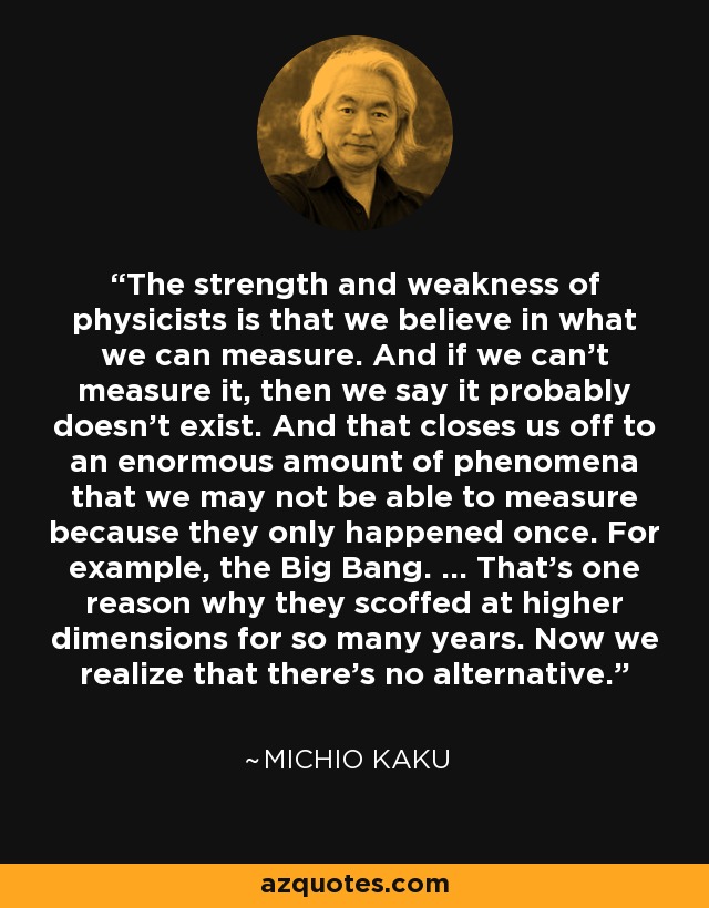 The strength and weakness of physicists is that we believe in what we can measure. And if we can't measure it, then we say it probably doesn't exist. And that closes us off to an enormous amount of phenomena that we may not be able to measure because they only happened once. For example, the Big Bang. ... That's one reason why they scoffed at higher dimensions for so many years. Now we realize that there's no alternative. - Michio Kaku