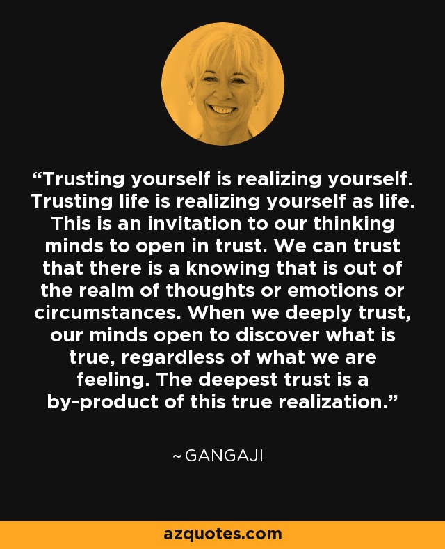 Trusting yourself is realizing yourself. Trusting life is realizing yourself as life. This is an invitation to our thinking minds to open in trust. We can trust that there is a knowing that is out of the realm of thoughts or emotions or circumstances. When we deeply trust, our minds open to discover what is true, regardless of what we are feeling. The deepest trust is a by-product of this true realization. - Gangaji