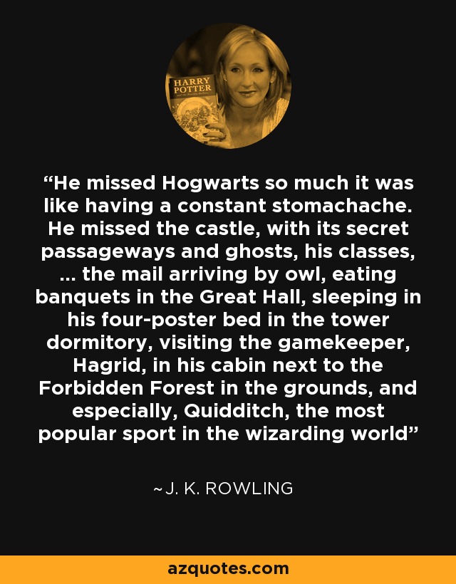 He missed Hogwarts so much it was like having a constant stomachache. He missed the castle, with its secret passageways and ghosts, his classes, … the mail arriving by owl, eating banquets in the Great Hall, sleeping in his four-poster bed in the tower dormitory, visiting the gamekeeper, Hagrid, in his cabin next to the Forbidden Forest in the grounds, and especially, Quidditch, the most popular sport in the wizarding world - J. K. Rowling