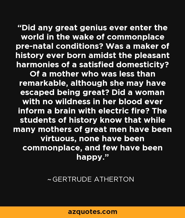 Did any great genius ever enter the world in the wake of commonplace pre-natal conditions? Was a maker of history ever born amidst the pleasant harmonies of a satisfied domesticity? Of a mother who was less than remarkable, although she may have escaped being great? Did a woman with no wildness in her blood ever inform a brain with electric fire? The students of history know that while many mothers of great men have been virtuous, none have been commonplace, and few have been happy. - Gertrude Atherton