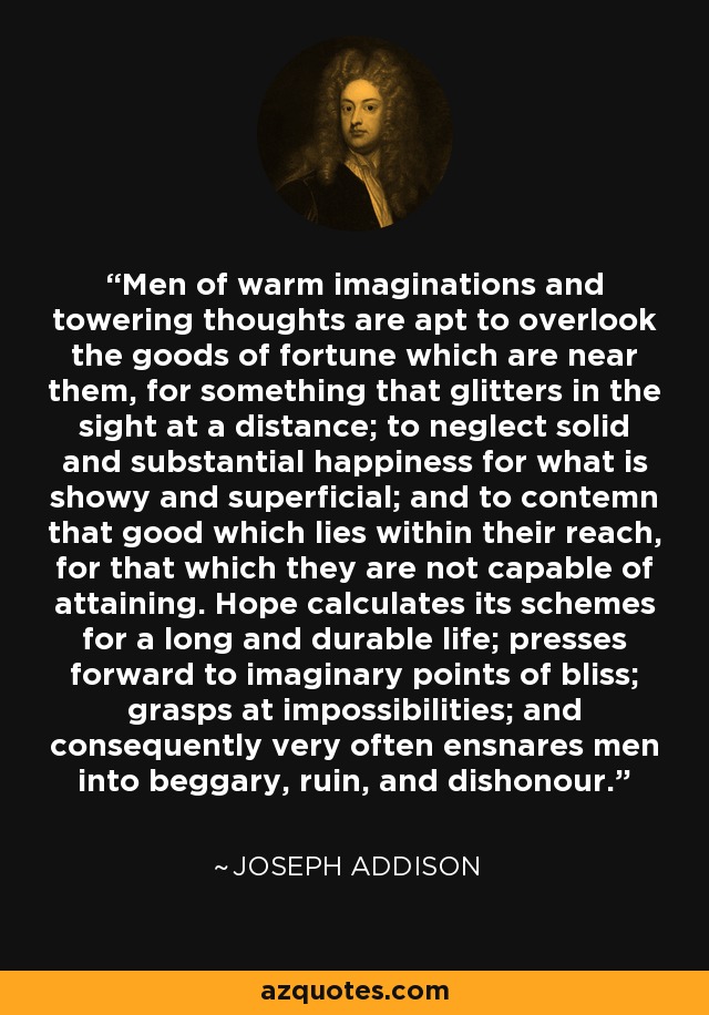 Men of warm imaginations and towering thoughts are apt to overlook the goods of fortune which are near them, for something that glitters in the sight at a distance; to neglect solid and substantial happiness for what is showy and superficial; and to contemn that good which lies within their reach, for that which they are not capable of attaining. Hope calculates its schemes for a long and durable life; presses forward to imaginary points of bliss; grasps at impossibilities; and consequently very often ensnares men into beggary, ruin, and dishonour. - Joseph Addison